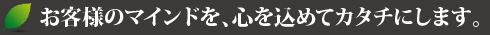 お客様のマインドを、心を込めてカタチにします。